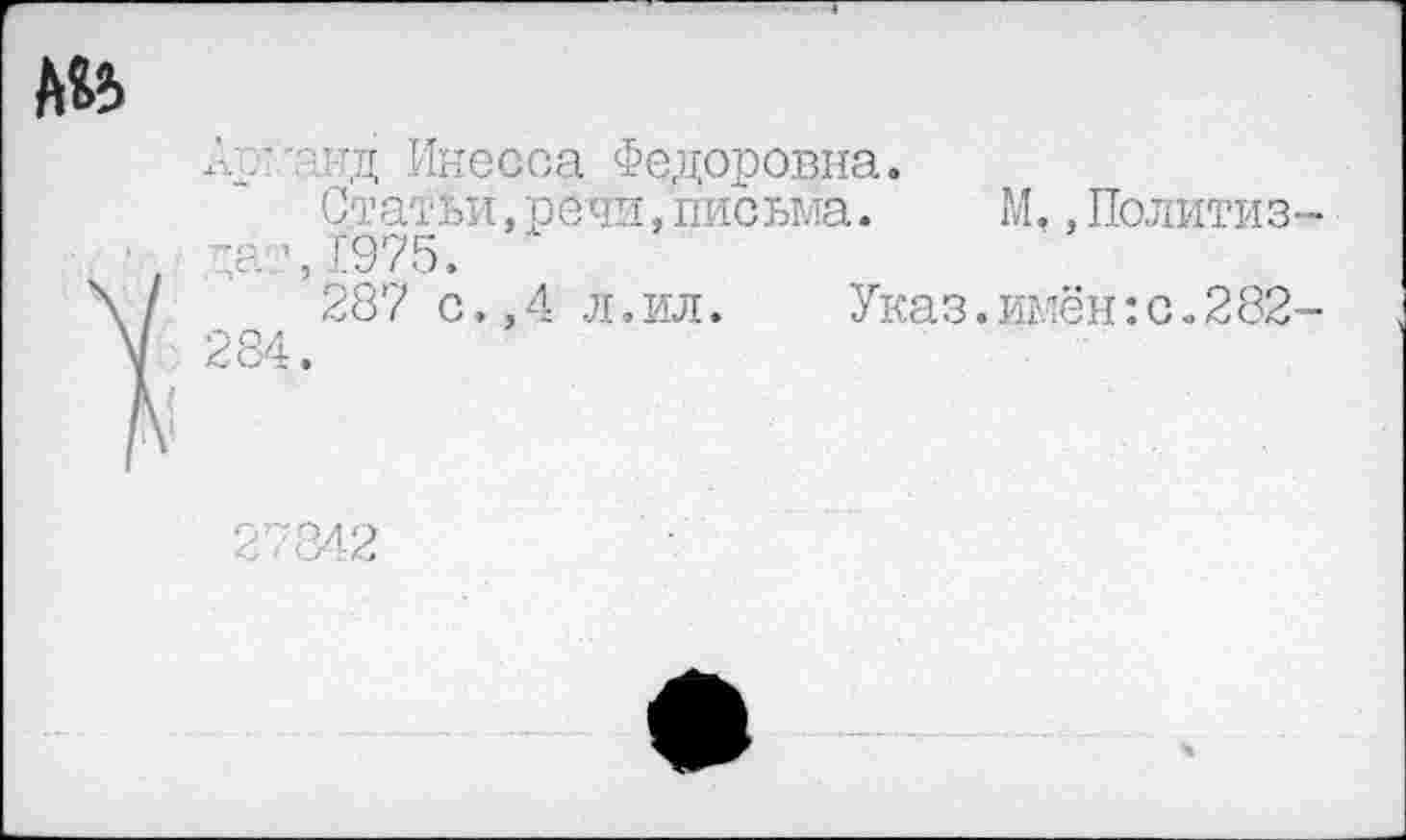 ﻿А’1-тд Инесса Федоровна.
Статьи,речи,письма. М., Политиз -а ’,[975.
287 с.,4 л.ил.	Указ.имён:с.282
284.
27842